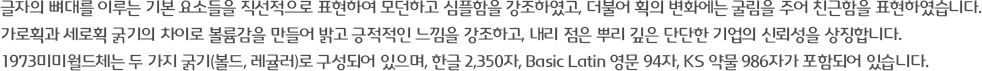 글자의 뼈대를 이루는 기본 요소들을 직선적으로 표현하여 모던하고 심플함을 강조하였고, 더불어 획의 변화에는 굴림을 주어 친근함을 표현하였습니다. 가로획과 세로획 굵기의 차이로 볼륨감을 만들어 밝고 긍적적인 느낌을 강조하고, 내리 점은 뿌리 깊은 단단한 기업의 신뢰성을 상징합니다. 1973미미월드체는 두 가지 굵기(볼드, 레귤러)로 구성되어 있으며, 한글 2,350자, Basic Latin 영문 94자, KS 약물 986자가 포함되어 있습니다.